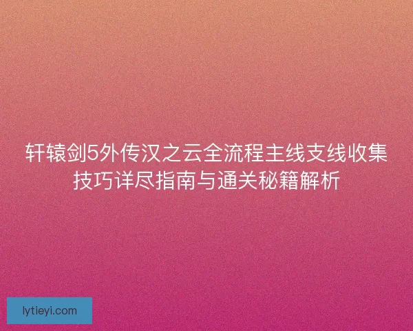 轩辕剑5外传汉之云全流程主线支线收集技巧详尽指南与通关秘籍解析
