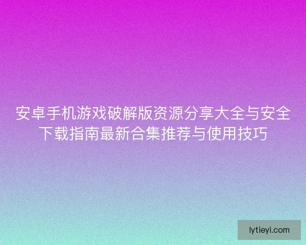 安卓手机游戏破解版资源分享大全与安全下载指南最新合集推荐与使用技巧